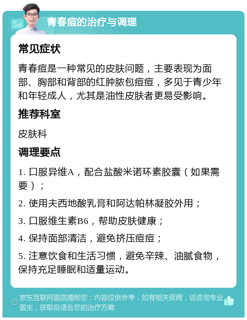 青春痘的治疗与调理 常见症状 青春痘是一种常见的皮肤问题，主要表现为面部、胸部和背部的红肿脓包痘痘，多见于青少年和年轻成人，尤其是油性皮肤者更易受影响。 推荐科室 皮肤科 调理要点 1. 口服异维A，配合盐酸米诺环素胶囊（如果需要）； 2. 使用夫西地酸乳膏和阿达帕林凝胶外用； 3. 口服维生素B6，帮助皮肤健康； 4. 保持面部清洁，避免挤压痘痘； 5. 注意饮食和生活习惯，避免辛辣、油腻食物，保持充足睡眠和适量运动。