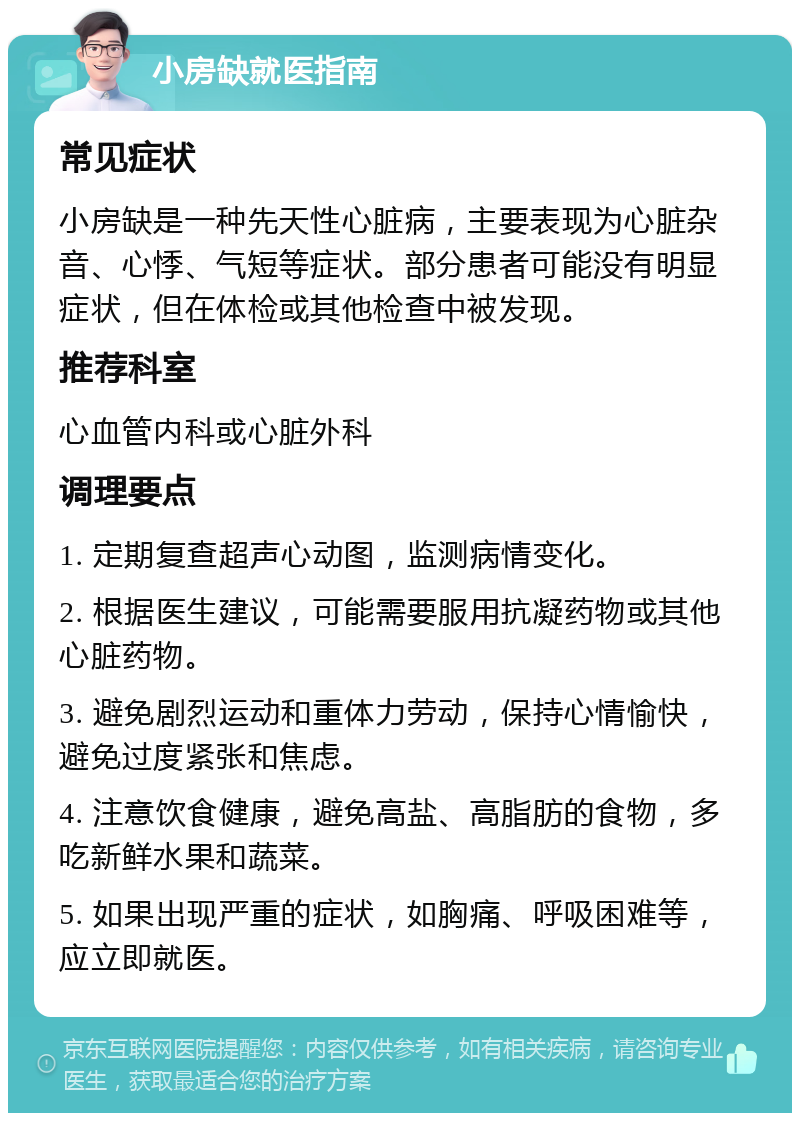 小房缺就医指南 常见症状 小房缺是一种先天性心脏病，主要表现为心脏杂音、心悸、气短等症状。部分患者可能没有明显症状，但在体检或其他检查中被发现。 推荐科室 心血管内科或心脏外科 调理要点 1. 定期复查超声心动图，监测病情变化。 2. 根据医生建议，可能需要服用抗凝药物或其他心脏药物。 3. 避免剧烈运动和重体力劳动，保持心情愉快，避免过度紧张和焦虑。 4. 注意饮食健康，避免高盐、高脂肪的食物，多吃新鲜水果和蔬菜。 5. 如果出现严重的症状，如胸痛、呼吸困难等，应立即就医。