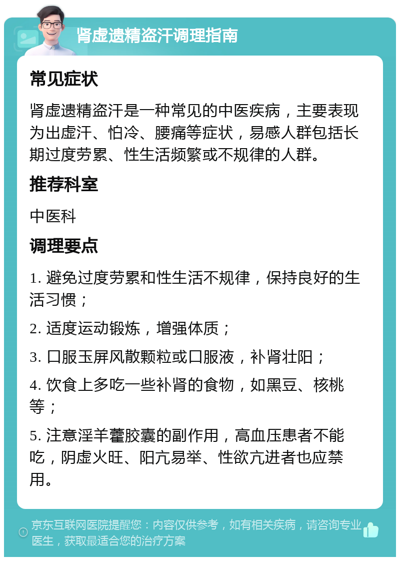 肾虚遗精盗汗调理指南 常见症状 肾虚遗精盗汗是一种常见的中医疾病，主要表现为出虚汗、怕冷、腰痛等症状，易感人群包括长期过度劳累、性生活频繁或不规律的人群。 推荐科室 中医科 调理要点 1. 避免过度劳累和性生活不规律，保持良好的生活习惯； 2. 适度运动锻炼，增强体质； 3. 口服玉屏风散颗粒或口服液，补肾壮阳； 4. 饮食上多吃一些补肾的食物，如黑豆、核桃等； 5. 注意淫羊藿胶囊的副作用，高血压患者不能吃，阴虚火旺、阳亢易举、性欲亢进者也应禁用。