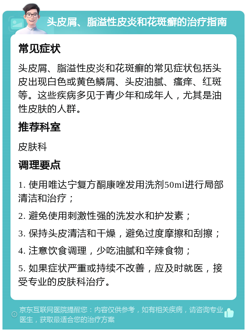 头皮屑、脂溢性皮炎和花斑癣的治疗指南 常见症状 头皮屑、脂溢性皮炎和花斑癣的常见症状包括头皮出现白色或黄色鳞屑、头皮油腻、瘙痒、红斑等。这些疾病多见于青少年和成年人，尤其是油性皮肤的人群。 推荐科室 皮肤科 调理要点 1. 使用唯达宁复方酮康唑发用洗剂50ml进行局部清洁和治疗； 2. 避免使用刺激性强的洗发水和护发素； 3. 保持头皮清洁和干燥，避免过度摩擦和刮擦； 4. 注意饮食调理，少吃油腻和辛辣食物； 5. 如果症状严重或持续不改善，应及时就医，接受专业的皮肤科治疗。