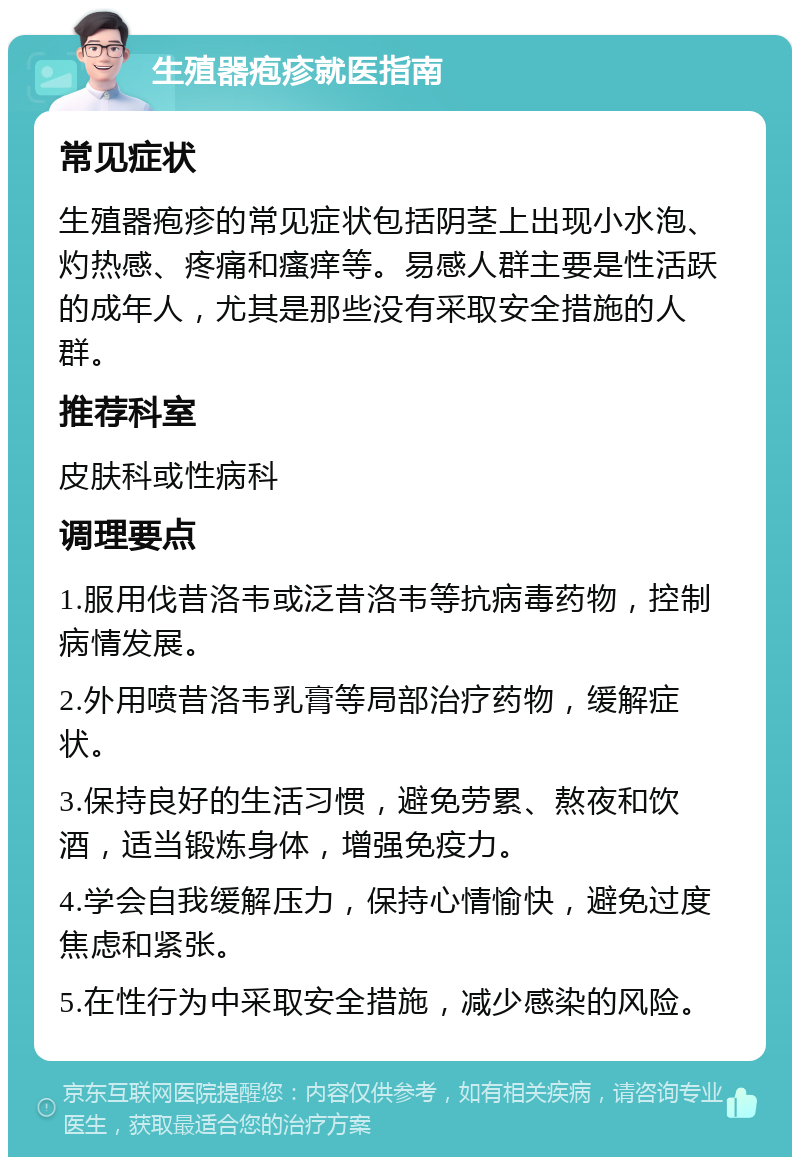 生殖器疱疹就医指南 常见症状 生殖器疱疹的常见症状包括阴茎上出现小水泡、灼热感、疼痛和瘙痒等。易感人群主要是性活跃的成年人，尤其是那些没有采取安全措施的人群。 推荐科室 皮肤科或性病科 调理要点 1.服用伐昔洛韦或泛昔洛韦等抗病毒药物，控制病情发展。 2.外用喷昔洛韦乳膏等局部治疗药物，缓解症状。 3.保持良好的生活习惯，避免劳累、熬夜和饮酒，适当锻炼身体，增强免疫力。 4.学会自我缓解压力，保持心情愉快，避免过度焦虑和紧张。 5.在性行为中采取安全措施，减少感染的风险。