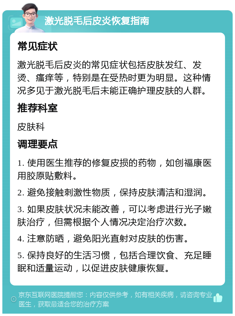 激光脱毛后皮炎恢复指南 常见症状 激光脱毛后皮炎的常见症状包括皮肤发红、发烫、瘙痒等，特别是在受热时更为明显。这种情况多见于激光脱毛后未能正确护理皮肤的人群。 推荐科室 皮肤科 调理要点 1. 使用医生推荐的修复皮损的药物，如创福康医用胶原贴敷料。 2. 避免接触刺激性物质，保持皮肤清洁和湿润。 3. 如果皮肤状况未能改善，可以考虑进行光子嫩肤治疗，但需根据个人情况决定治疗次数。 4. 注意防晒，避免阳光直射对皮肤的伤害。 5. 保持良好的生活习惯，包括合理饮食、充足睡眠和适量运动，以促进皮肤健康恢复。