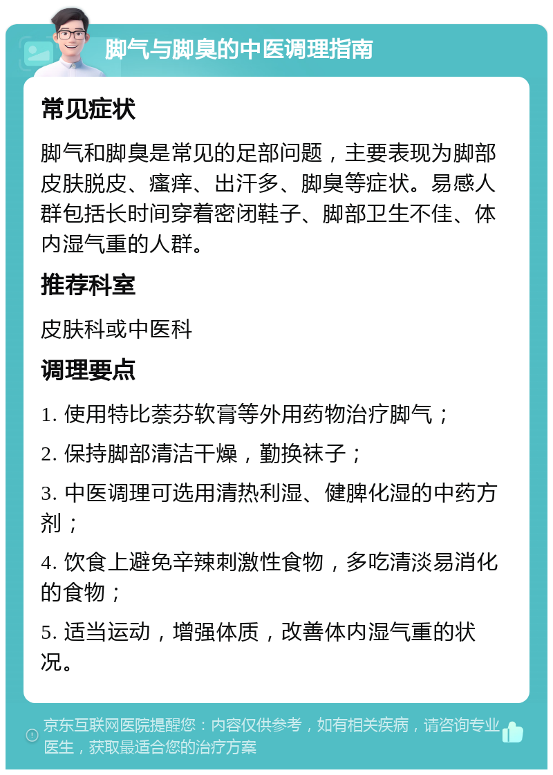 脚气与脚臭的中医调理指南 常见症状 脚气和脚臭是常见的足部问题，主要表现为脚部皮肤脱皮、瘙痒、出汗多、脚臭等症状。易感人群包括长时间穿着密闭鞋子、脚部卫生不佳、体内湿气重的人群。 推荐科室 皮肤科或中医科 调理要点 1. 使用特比萘芬软膏等外用药物治疗脚气； 2. 保持脚部清洁干燥，勤换袜子； 3. 中医调理可选用清热利湿、健脾化湿的中药方剂； 4. 饮食上避免辛辣刺激性食物，多吃清淡易消化的食物； 5. 适当运动，增强体质，改善体内湿气重的状况。