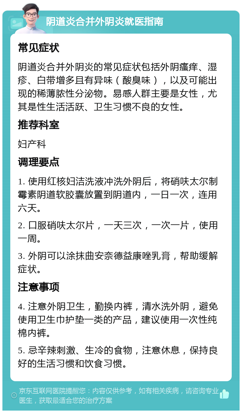 阴道炎合并外阴炎就医指南 常见症状 阴道炎合并外阴炎的常见症状包括外阴瘙痒、湿疹、白带增多且有异味（酸臭味），以及可能出现的稀薄脓性分泌物。易感人群主要是女性，尤其是性生活活跃、卫生习惯不良的女性。 推荐科室 妇产科 调理要点 1. 使用红核妇洁洗液冲洗外阴后，将硝呋太尔制霉素阴道软胶囊放置到阴道内，一日一次，连用六天。 2. 口服硝呋太尔片，一天三次，一次一片，使用一周。 3. 外阴可以涂抹曲安奈德益康唑乳膏，帮助缓解症状。 注意事项 4. 注意外阴卫生，勤换内裤，清水洗外阴，避免使用卫生巾护垫一类的产品，建议使用一次性纯棉内裤。 5. 忌辛辣刺激、生冷的食物，注意休息，保持良好的生活习惯和饮食习惯。