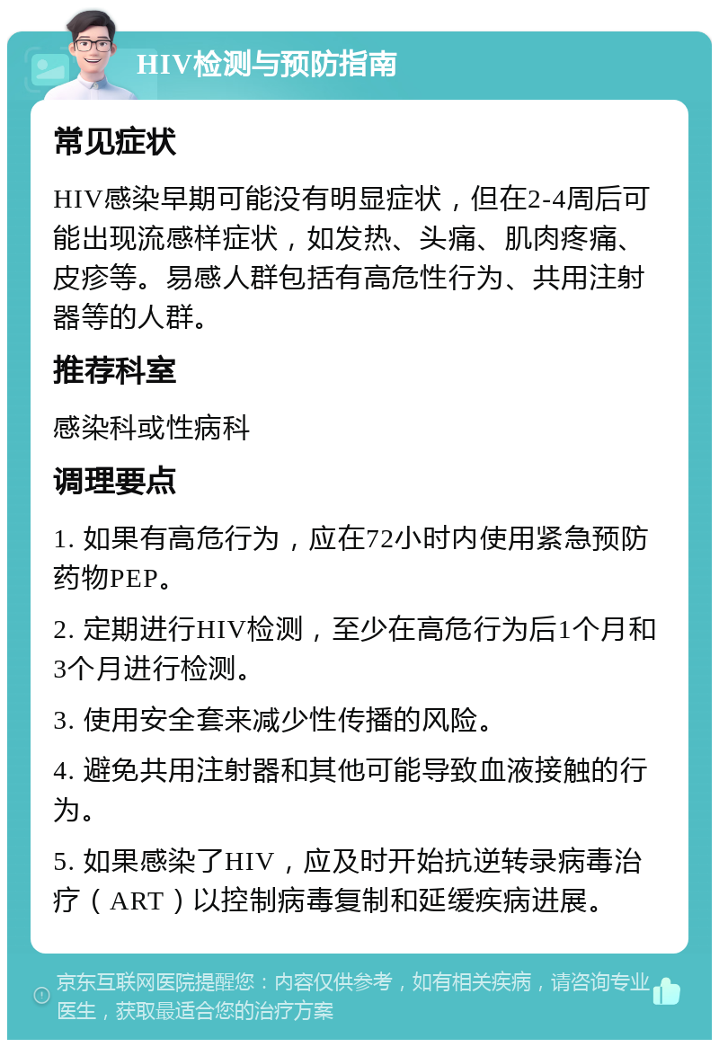 HIV检测与预防指南 常见症状 HIV感染早期可能没有明显症状，但在2-4周后可能出现流感样症状，如发热、头痛、肌肉疼痛、皮疹等。易感人群包括有高危性行为、共用注射器等的人群。 推荐科室 感染科或性病科 调理要点 1. 如果有高危行为，应在72小时内使用紧急预防药物PEP。 2. 定期进行HIV检测，至少在高危行为后1个月和3个月进行检测。 3. 使用安全套来减少性传播的风险。 4. 避免共用注射器和其他可能导致血液接触的行为。 5. 如果感染了HIV，应及时开始抗逆转录病毒治疗（ART）以控制病毒复制和延缓疾病进展。