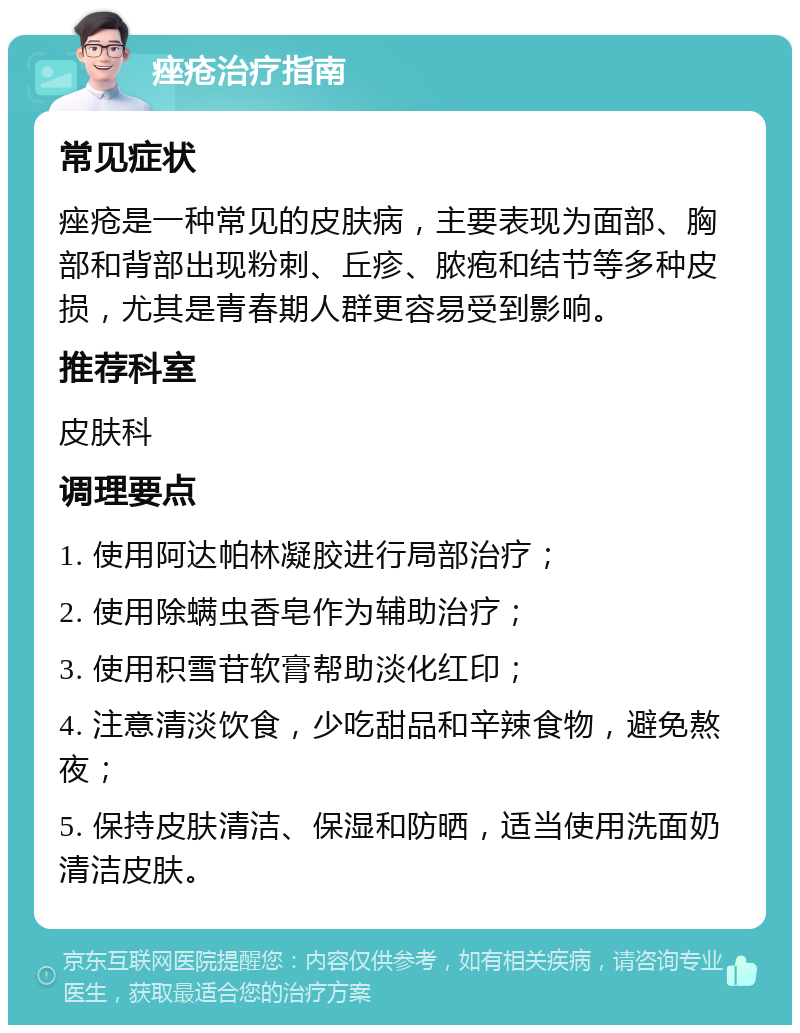 痤疮治疗指南 常见症状 痤疮是一种常见的皮肤病，主要表现为面部、胸部和背部出现粉刺、丘疹、脓疱和结节等多种皮损，尤其是青春期人群更容易受到影响。 推荐科室 皮肤科 调理要点 1. 使用阿达帕林凝胶进行局部治疗； 2. 使用除螨虫香皂作为辅助治疗； 3. 使用积雪苷软膏帮助淡化红印； 4. 注意清淡饮食，少吃甜品和辛辣食物，避免熬夜； 5. 保持皮肤清洁、保湿和防晒，适当使用洗面奶清洁皮肤。