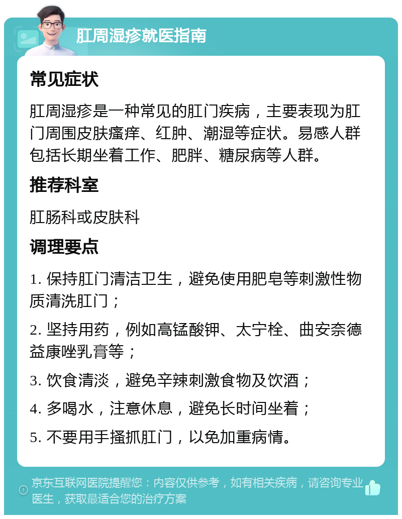 肛周湿疹就医指南 常见症状 肛周湿疹是一种常见的肛门疾病，主要表现为肛门周围皮肤瘙痒、红肿、潮湿等症状。易感人群包括长期坐着工作、肥胖、糖尿病等人群。 推荐科室 肛肠科或皮肤科 调理要点 1. 保持肛门清洁卫生，避免使用肥皂等刺激性物质清洗肛门； 2. 坚持用药，例如高锰酸钾、太宁栓、曲安奈德益康唑乳膏等； 3. 饮食清淡，避免辛辣刺激食物及饮酒； 4. 多喝水，注意休息，避免长时间坐着； 5. 不要用手搔抓肛门，以免加重病情。