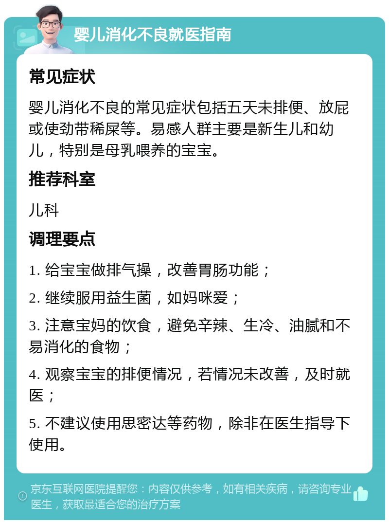 婴儿消化不良就医指南 常见症状 婴儿消化不良的常见症状包括五天未排便、放屁或使劲带稀屎等。易感人群主要是新生儿和幼儿，特别是母乳喂养的宝宝。 推荐科室 儿科 调理要点 1. 给宝宝做排气操，改善胃肠功能； 2. 继续服用益生菌，如妈咪爱； 3. 注意宝妈的饮食，避免辛辣、生冷、油腻和不易消化的食物； 4. 观察宝宝的排便情况，若情况未改善，及时就医； 5. 不建议使用思密达等药物，除非在医生指导下使用。