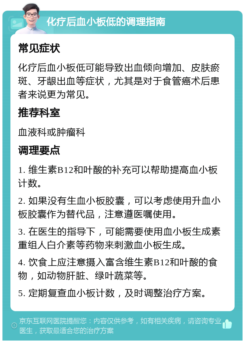 化疗后血小板低的调理指南 常见症状 化疗后血小板低可能导致出血倾向增加、皮肤瘀斑、牙龈出血等症状，尤其是对于食管癌术后患者来说更为常见。 推荐科室 血液科或肿瘤科 调理要点 1. 维生素B12和叶酸的补充可以帮助提高血小板计数。 2. 如果没有生血小板胶囊，可以考虑使用升血小板胶囊作为替代品，注意遵医嘱使用。 3. 在医生的指导下，可能需要使用血小板生成素重组人白介素等药物来刺激血小板生成。 4. 饮食上应注意摄入富含维生素B12和叶酸的食物，如动物肝脏、绿叶蔬菜等。 5. 定期复查血小板计数，及时调整治疗方案。