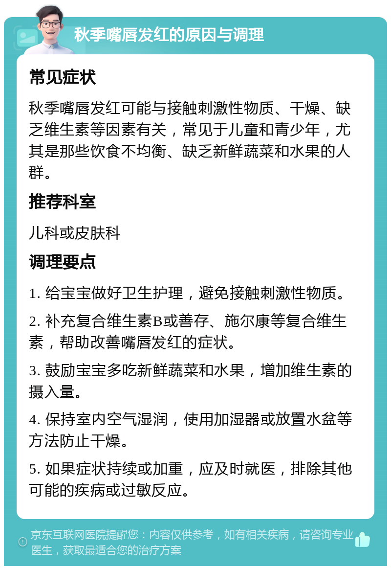 秋季嘴唇发红的原因与调理 常见症状 秋季嘴唇发红可能与接触刺激性物质、干燥、缺乏维生素等因素有关，常见于儿童和青少年，尤其是那些饮食不均衡、缺乏新鲜蔬菜和水果的人群。 推荐科室 儿科或皮肤科 调理要点 1. 给宝宝做好卫生护理，避免接触刺激性物质。 2. 补充复合维生素B或善存、施尔康等复合维生素，帮助改善嘴唇发红的症状。 3. 鼓励宝宝多吃新鲜蔬菜和水果，增加维生素的摄入量。 4. 保持室内空气湿润，使用加湿器或放置水盆等方法防止干燥。 5. 如果症状持续或加重，应及时就医，排除其他可能的疾病或过敏反应。