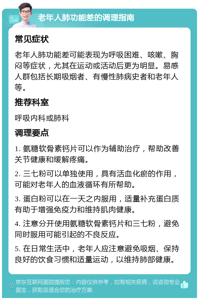 老年人肺功能差的调理指南 常见症状 老年人肺功能差可能表现为呼吸困难、咳嗽、胸闷等症状，尤其在运动或活动后更为明显。易感人群包括长期吸烟者、有慢性肺病史者和老年人等。 推荐科室 呼吸内科或肺科 调理要点 1. 氨糖软骨素钙片可以作为辅助治疗，帮助改善关节健康和缓解疼痛。 2. 三七粉可以单独使用，具有活血化瘀的作用，可能对老年人的血液循环有所帮助。 3. 蛋白粉可以在一天之内服用，适量补充蛋白质有助于增强免疫力和维持肌肉健康。 4. 注意分开使用氨糖软骨素钙片和三七粉，避免同时服用可能引起的不良反应。 5. 在日常生活中，老年人应注意避免吸烟、保持良好的饮食习惯和适量运动，以维持肺部健康。