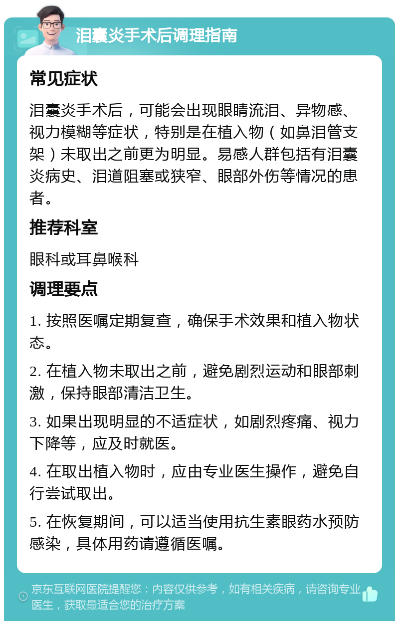 泪囊炎手术后调理指南 常见症状 泪囊炎手术后，可能会出现眼睛流泪、异物感、视力模糊等症状，特别是在植入物（如鼻泪管支架）未取出之前更为明显。易感人群包括有泪囊炎病史、泪道阻塞或狭窄、眼部外伤等情况的患者。 推荐科室 眼科或耳鼻喉科 调理要点 1. 按照医嘱定期复查，确保手术效果和植入物状态。 2. 在植入物未取出之前，避免剧烈运动和眼部刺激，保持眼部清洁卫生。 3. 如果出现明显的不适症状，如剧烈疼痛、视力下降等，应及时就医。 4. 在取出植入物时，应由专业医生操作，避免自行尝试取出。 5. 在恢复期间，可以适当使用抗生素眼药水预防感染，具体用药请遵循医嘱。