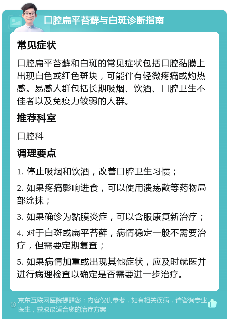 口腔扁平苔藓与白斑诊断指南 常见症状 口腔扁平苔藓和白斑的常见症状包括口腔黏膜上出现白色或红色斑块，可能伴有轻微疼痛或灼热感。易感人群包括长期吸烟、饮酒、口腔卫生不佳者以及免疫力较弱的人群。 推荐科室 口腔科 调理要点 1. 停止吸烟和饮酒，改善口腔卫生习惯； 2. 如果疼痛影响进食，可以使用溃疡散等药物局部涂抹； 3. 如果确诊为黏膜炎症，可以含服康复新治疗； 4. 对于白斑或扁平苔藓，病情稳定一般不需要治疗，但需要定期复查； 5. 如果病情加重或出现其他症状，应及时就医并进行病理检查以确定是否需要进一步治疗。