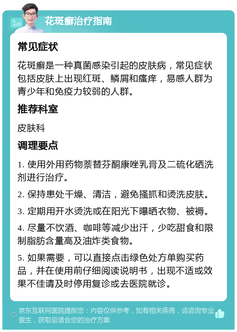 花斑癣治疗指南 常见症状 花斑癣是一种真菌感染引起的皮肤病，常见症状包括皮肤上出现红斑、鳞屑和瘙痒，易感人群为青少年和免疫力较弱的人群。 推荐科室 皮肤科 调理要点 1. 使用外用药物萘替芬酮康唑乳膏及二硫化硒洗剂进行治疗。 2. 保持患处干燥、清洁，避免搔抓和烫洗皮肤。 3. 定期用开水烫洗或在阳光下曝晒衣物、被褥。 4. 尽量不饮酒、咖啡等减少出汗，少吃甜食和限制脂肪含量高及油炸类食物。 5. 如果需要，可以直接点击绿色处方单购买药品，并在使用前仔细阅读说明书，出现不适或效果不佳请及时停用复诊或去医院就诊。