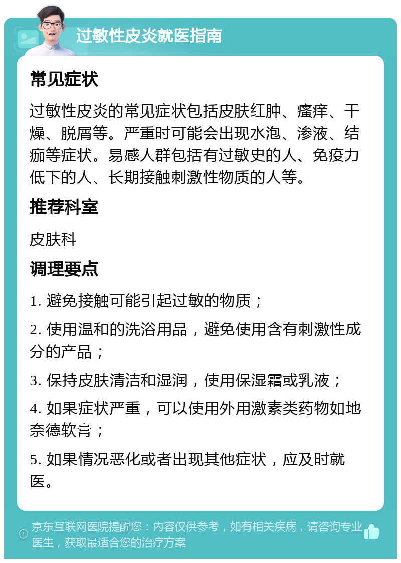 过敏性皮炎就医指南 常见症状 过敏性皮炎的常见症状包括皮肤红肿、瘙痒、干燥、脱屑等。严重时可能会出现水泡、渗液、结痂等症状。易感人群包括有过敏史的人、免疫力低下的人、长期接触刺激性物质的人等。 推荐科室 皮肤科 调理要点 1. 避免接触可能引起过敏的物质； 2. 使用温和的洗浴用品，避免使用含有刺激性成分的产品； 3. 保持皮肤清洁和湿润，使用保湿霜或乳液； 4. 如果症状严重，可以使用外用激素类药物如地奈德软膏； 5. 如果情况恶化或者出现其他症状，应及时就医。