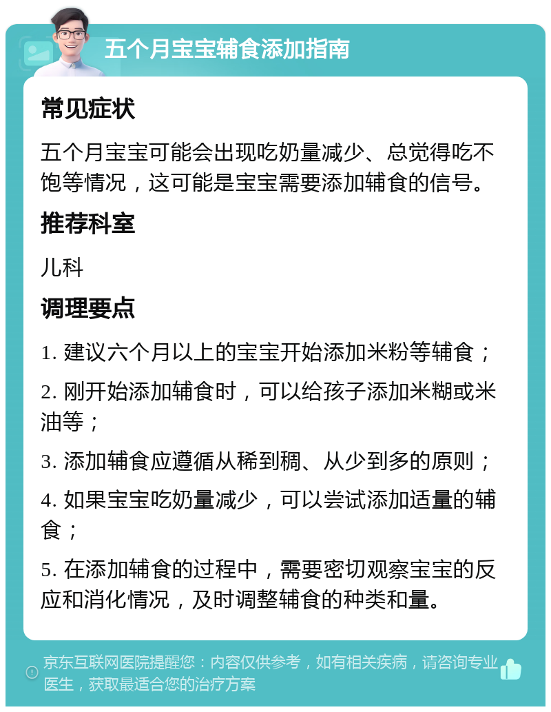 五个月宝宝辅食添加指南 常见症状 五个月宝宝可能会出现吃奶量减少、总觉得吃不饱等情况，这可能是宝宝需要添加辅食的信号。 推荐科室 儿科 调理要点 1. 建议六个月以上的宝宝开始添加米粉等辅食； 2. 刚开始添加辅食时，可以给孩子添加米糊或米油等； 3. 添加辅食应遵循从稀到稠、从少到多的原则； 4. 如果宝宝吃奶量减少，可以尝试添加适量的辅食； 5. 在添加辅食的过程中，需要密切观察宝宝的反应和消化情况，及时调整辅食的种类和量。