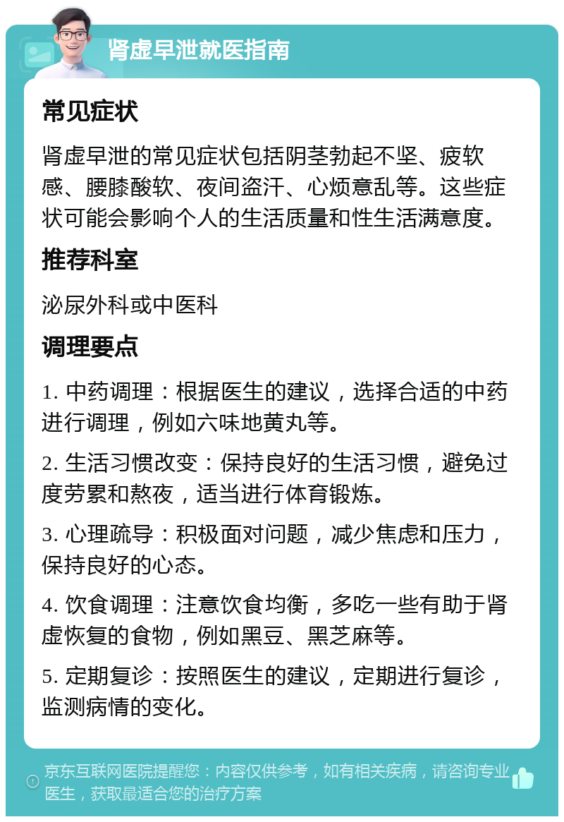 肾虚早泄就医指南 常见症状 肾虚早泄的常见症状包括阴茎勃起不坚、疲软感、腰膝酸软、夜间盗汗、心烦意乱等。这些症状可能会影响个人的生活质量和性生活满意度。 推荐科室 泌尿外科或中医科 调理要点 1. 中药调理：根据医生的建议，选择合适的中药进行调理，例如六味地黄丸等。 2. 生活习惯改变：保持良好的生活习惯，避免过度劳累和熬夜，适当进行体育锻炼。 3. 心理疏导：积极面对问题，减少焦虑和压力，保持良好的心态。 4. 饮食调理：注意饮食均衡，多吃一些有助于肾虚恢复的食物，例如黑豆、黑芝麻等。 5. 定期复诊：按照医生的建议，定期进行复诊，监测病情的变化。