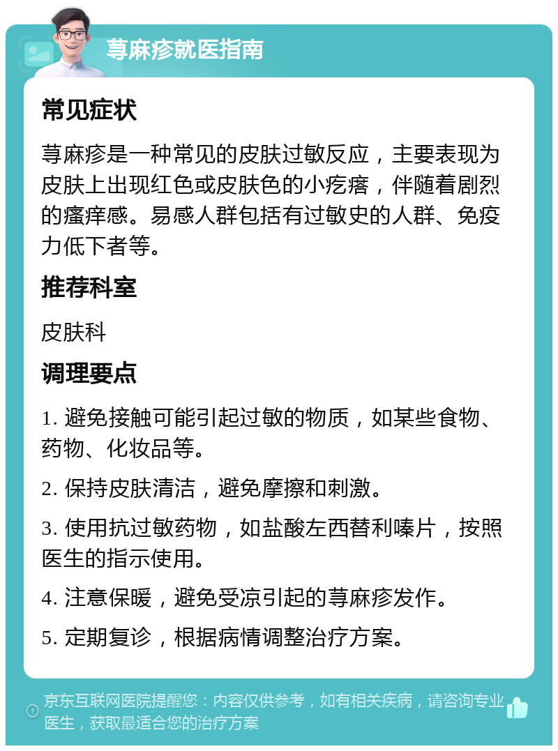 荨麻疹就医指南 常见症状 荨麻疹是一种常见的皮肤过敏反应，主要表现为皮肤上出现红色或皮肤色的小疙瘩，伴随着剧烈的瘙痒感。易感人群包括有过敏史的人群、免疫力低下者等。 推荐科室 皮肤科 调理要点 1. 避免接触可能引起过敏的物质，如某些食物、药物、化妆品等。 2. 保持皮肤清洁，避免摩擦和刺激。 3. 使用抗过敏药物，如盐酸左西替利嗪片，按照医生的指示使用。 4. 注意保暖，避免受凉引起的荨麻疹发作。 5. 定期复诊，根据病情调整治疗方案。