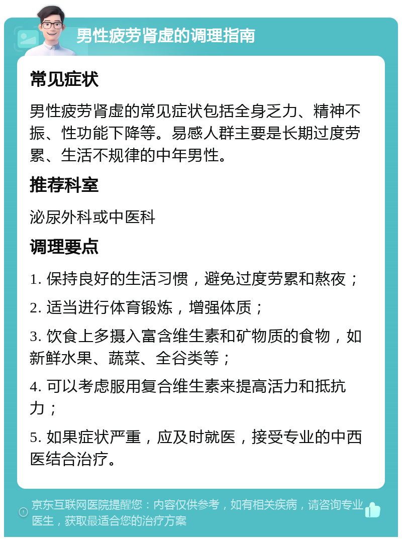 男性疲劳肾虚的调理指南 常见症状 男性疲劳肾虚的常见症状包括全身乏力、精神不振、性功能下降等。易感人群主要是长期过度劳累、生活不规律的中年男性。 推荐科室 泌尿外科或中医科 调理要点 1. 保持良好的生活习惯，避免过度劳累和熬夜； 2. 适当进行体育锻炼，增强体质； 3. 饮食上多摄入富含维生素和矿物质的食物，如新鲜水果、蔬菜、全谷类等； 4. 可以考虑服用复合维生素来提高活力和抵抗力； 5. 如果症状严重，应及时就医，接受专业的中西医结合治疗。