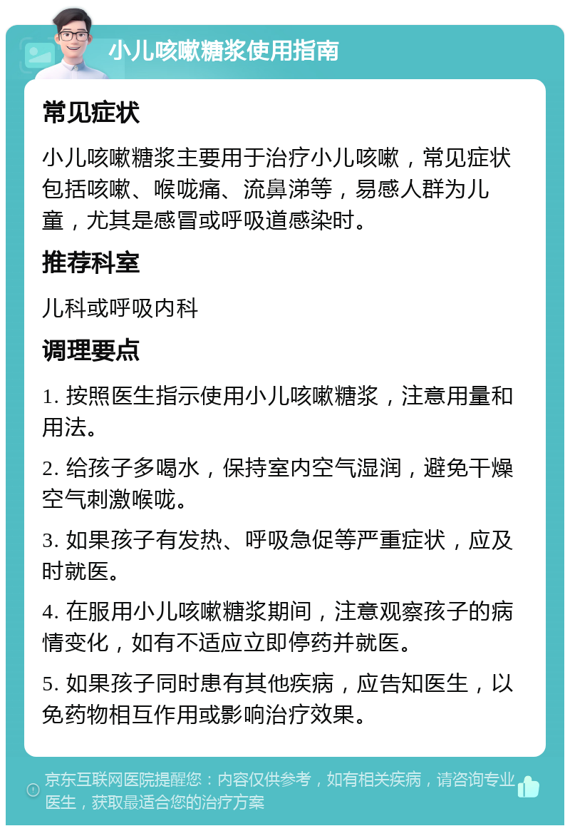 小儿咳嗽糖浆使用指南 常见症状 小儿咳嗽糖浆主要用于治疗小儿咳嗽，常见症状包括咳嗽、喉咙痛、流鼻涕等，易感人群为儿童，尤其是感冒或呼吸道感染时。 推荐科室 儿科或呼吸内科 调理要点 1. 按照医生指示使用小儿咳嗽糖浆，注意用量和用法。 2. 给孩子多喝水，保持室内空气湿润，避免干燥空气刺激喉咙。 3. 如果孩子有发热、呼吸急促等严重症状，应及时就医。 4. 在服用小儿咳嗽糖浆期间，注意观察孩子的病情变化，如有不适应立即停药并就医。 5. 如果孩子同时患有其他疾病，应告知医生，以免药物相互作用或影响治疗效果。