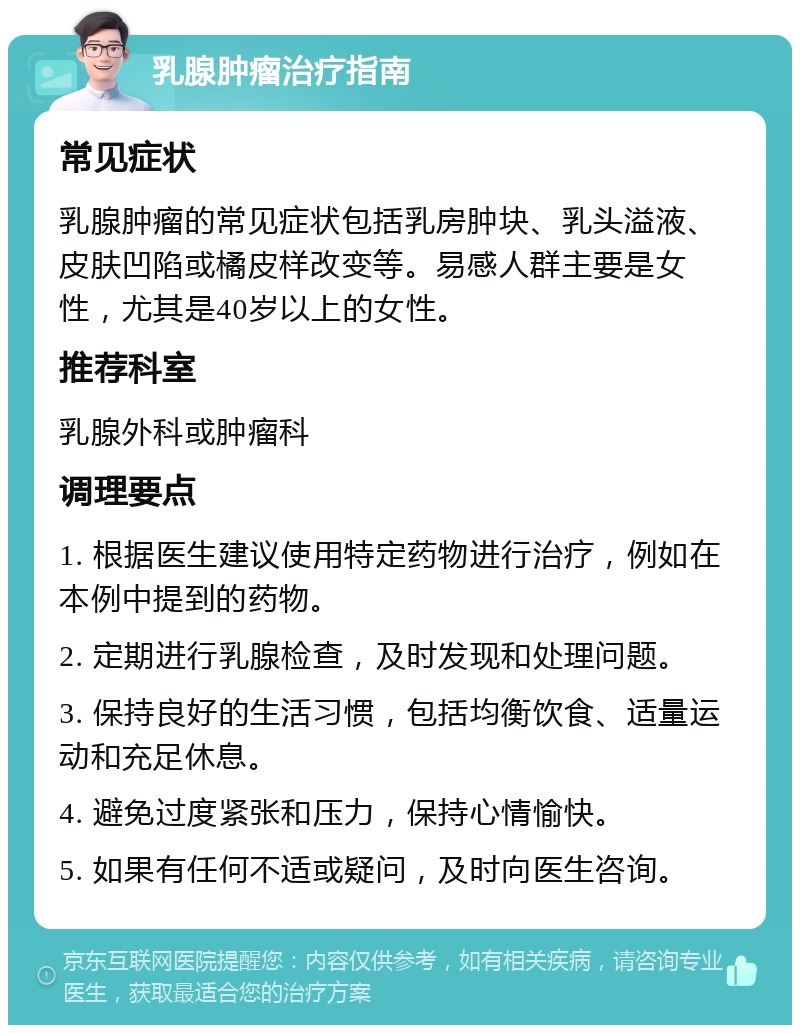 乳腺肿瘤治疗指南 常见症状 乳腺肿瘤的常见症状包括乳房肿块、乳头溢液、皮肤凹陷或橘皮样改变等。易感人群主要是女性，尤其是40岁以上的女性。 推荐科室 乳腺外科或肿瘤科 调理要点 1. 根据医生建议使用特定药物进行治疗，例如在本例中提到的药物。 2. 定期进行乳腺检查，及时发现和处理问题。 3. 保持良好的生活习惯，包括均衡饮食、适量运动和充足休息。 4. 避免过度紧张和压力，保持心情愉快。 5. 如果有任何不适或疑问，及时向医生咨询。