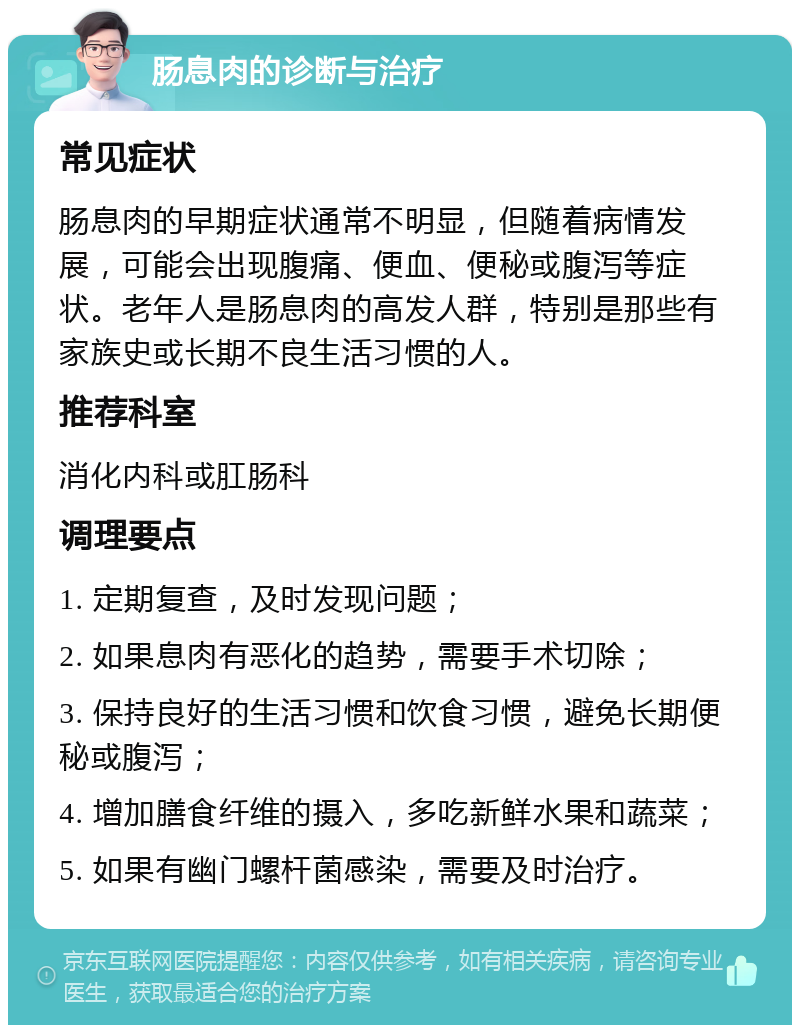 肠息肉的诊断与治疗 常见症状 肠息肉的早期症状通常不明显，但随着病情发展，可能会出现腹痛、便血、便秘或腹泻等症状。老年人是肠息肉的高发人群，特别是那些有家族史或长期不良生活习惯的人。 推荐科室 消化内科或肛肠科 调理要点 1. 定期复查，及时发现问题； 2. 如果息肉有恶化的趋势，需要手术切除； 3. 保持良好的生活习惯和饮食习惯，避免长期便秘或腹泻； 4. 增加膳食纤维的摄入，多吃新鲜水果和蔬菜； 5. 如果有幽门螺杆菌感染，需要及时治疗。