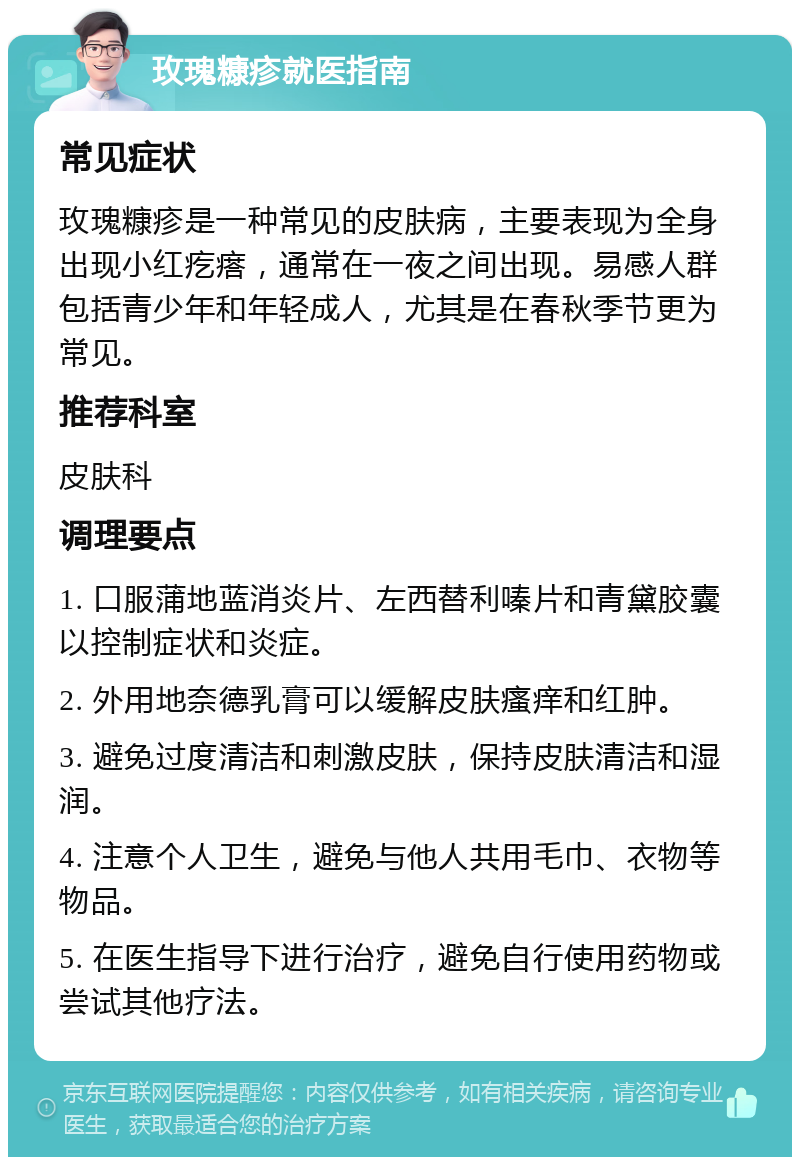 玫瑰糠疹就医指南 常见症状 玫瑰糠疹是一种常见的皮肤病，主要表现为全身出现小红疙瘩，通常在一夜之间出现。易感人群包括青少年和年轻成人，尤其是在春秋季节更为常见。 推荐科室 皮肤科 调理要点 1. 口服蒲地蓝消炎片、左西替利嗪片和青黛胶囊以控制症状和炎症。 2. 外用地奈德乳膏可以缓解皮肤瘙痒和红肿。 3. 避免过度清洁和刺激皮肤，保持皮肤清洁和湿润。 4. 注意个人卫生，避免与他人共用毛巾、衣物等物品。 5. 在医生指导下进行治疗，避免自行使用药物或尝试其他疗法。