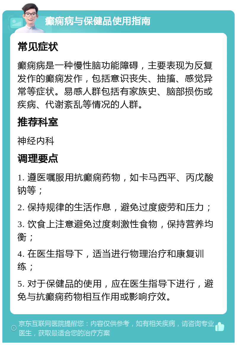 癫痫病与保健品使用指南 常见症状 癫痫病是一种慢性脑功能障碍，主要表现为反复发作的癫痫发作，包括意识丧失、抽搐、感觉异常等症状。易感人群包括有家族史、脑部损伤或疾病、代谢紊乱等情况的人群。 推荐科室 神经内科 调理要点 1. 遵医嘱服用抗癫痫药物，如卡马西平、丙戊酸钠等； 2. 保持规律的生活作息，避免过度疲劳和压力； 3. 饮食上注意避免过度刺激性食物，保持营养均衡； 4. 在医生指导下，适当进行物理治疗和康复训练； 5. 对于保健品的使用，应在医生指导下进行，避免与抗癫痫药物相互作用或影响疗效。