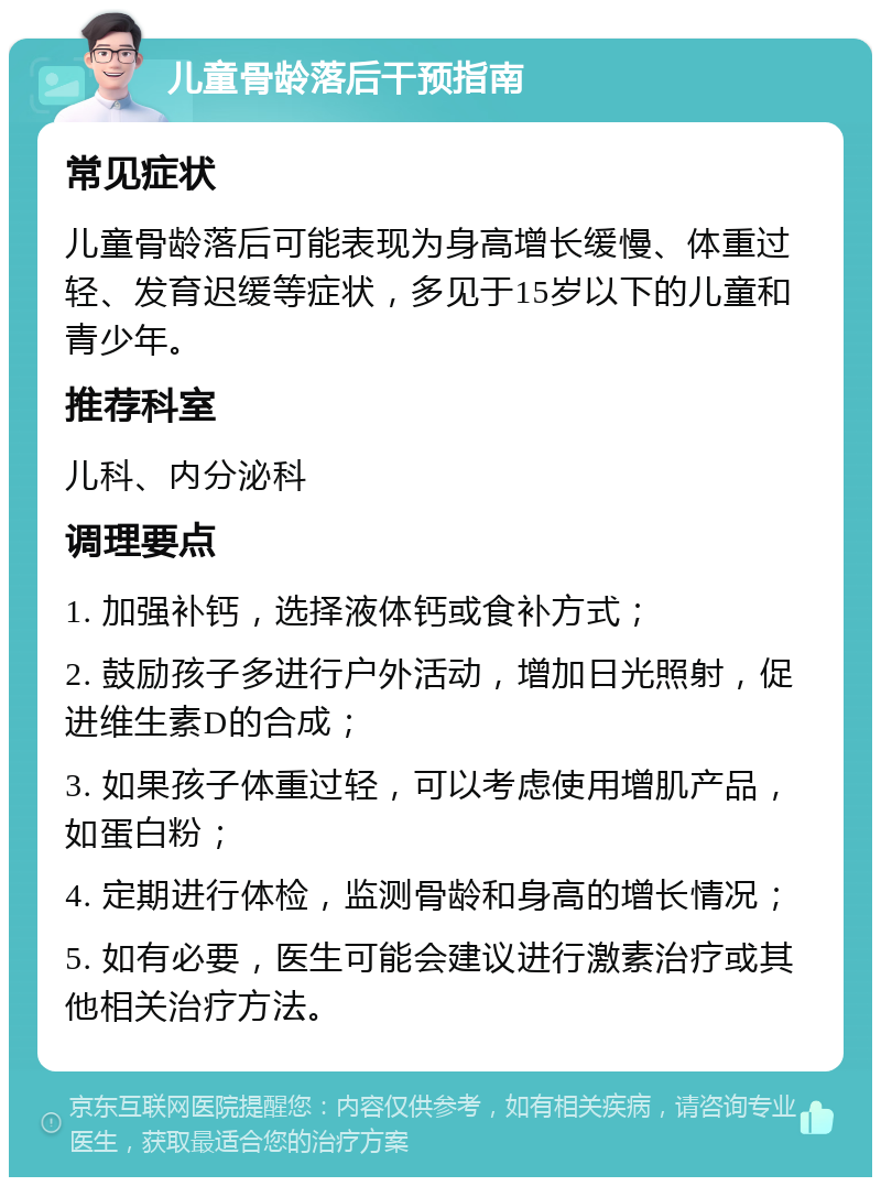 儿童骨龄落后干预指南 常见症状 儿童骨龄落后可能表现为身高增长缓慢、体重过轻、发育迟缓等症状，多见于15岁以下的儿童和青少年。 推荐科室 儿科、内分泌科 调理要点 1. 加强补钙，选择液体钙或食补方式； 2. 鼓励孩子多进行户外活动，增加日光照射，促进维生素D的合成； 3. 如果孩子体重过轻，可以考虑使用增肌产品，如蛋白粉； 4. 定期进行体检，监测骨龄和身高的增长情况； 5. 如有必要，医生可能会建议进行激素治疗或其他相关治疗方法。