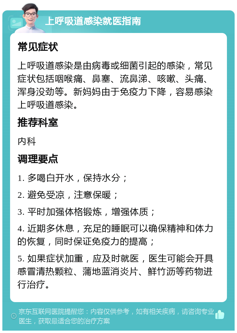 上呼吸道感染就医指南 常见症状 上呼吸道感染是由病毒或细菌引起的感染，常见症状包括咽喉痛、鼻塞、流鼻涕、咳嗽、头痛、浑身没劲等。新妈妈由于免疫力下降，容易感染上呼吸道感染。 推荐科室 内科 调理要点 1. 多喝白开水，保持水分； 2. 避免受凉，注意保暖； 3. 平时加强体格锻炼，增强体质； 4. 近期多休息，充足的睡眠可以确保精神和体力的恢复，同时保证免疫力的提高； 5. 如果症状加重，应及时就医，医生可能会开具感冒清热颗粒、蒲地蓝消炎片、鲜竹沥等药物进行治疗。