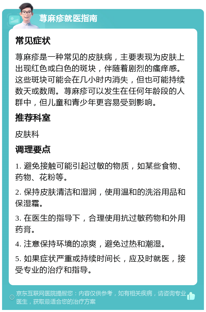 荨麻疹就医指南 常见症状 荨麻疹是一种常见的皮肤病，主要表现为皮肤上出现红色或白色的斑块，伴随着剧烈的瘙痒感。这些斑块可能会在几小时内消失，但也可能持续数天或数周。荨麻疹可以发生在任何年龄段的人群中，但儿童和青少年更容易受到影响。 推荐科室 皮肤科 调理要点 1. 避免接触可能引起过敏的物质，如某些食物、药物、花粉等。 2. 保持皮肤清洁和湿润，使用温和的洗浴用品和保湿霜。 3. 在医生的指导下，合理使用抗过敏药物和外用药膏。 4. 注意保持环境的凉爽，避免过热和潮湿。 5. 如果症状严重或持续时间长，应及时就医，接受专业的治疗和指导。