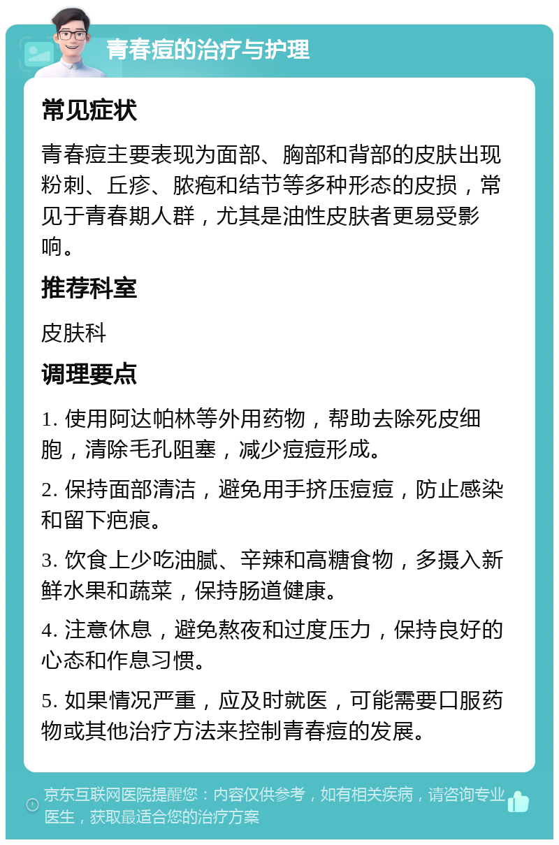 青春痘的治疗与护理 常见症状 青春痘主要表现为面部、胸部和背部的皮肤出现粉刺、丘疹、脓疱和结节等多种形态的皮损，常见于青春期人群，尤其是油性皮肤者更易受影响。 推荐科室 皮肤科 调理要点 1. 使用阿达帕林等外用药物，帮助去除死皮细胞，清除毛孔阻塞，减少痘痘形成。 2. 保持面部清洁，避免用手挤压痘痘，防止感染和留下疤痕。 3. 饮食上少吃油腻、辛辣和高糖食物，多摄入新鲜水果和蔬菜，保持肠道健康。 4. 注意休息，避免熬夜和过度压力，保持良好的心态和作息习惯。 5. 如果情况严重，应及时就医，可能需要口服药物或其他治疗方法来控制青春痘的发展。