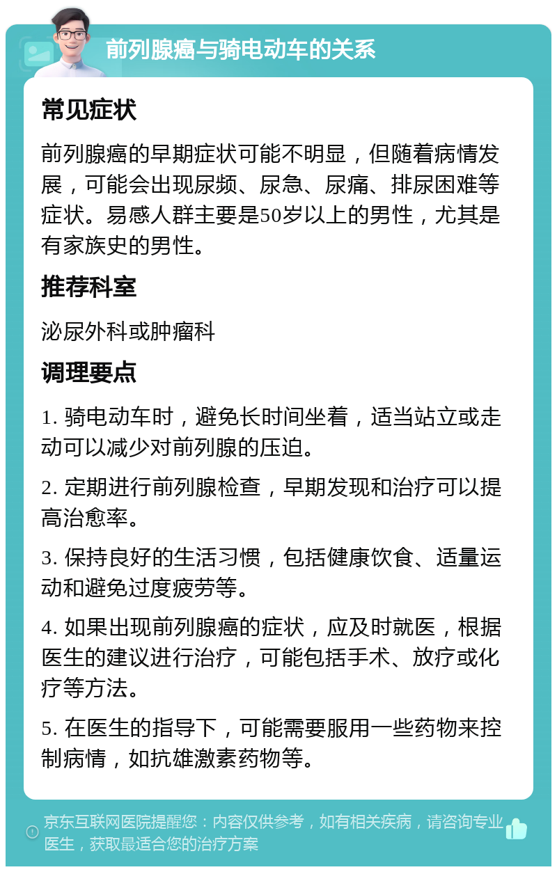 前列腺癌与骑电动车的关系 常见症状 前列腺癌的早期症状可能不明显，但随着病情发展，可能会出现尿频、尿急、尿痛、排尿困难等症状。易感人群主要是50岁以上的男性，尤其是有家族史的男性。 推荐科室 泌尿外科或肿瘤科 调理要点 1. 骑电动车时，避免长时间坐着，适当站立或走动可以减少对前列腺的压迫。 2. 定期进行前列腺检查，早期发现和治疗可以提高治愈率。 3. 保持良好的生活习惯，包括健康饮食、适量运动和避免过度疲劳等。 4. 如果出现前列腺癌的症状，应及时就医，根据医生的建议进行治疗，可能包括手术、放疗或化疗等方法。 5. 在医生的指导下，可能需要服用一些药物来控制病情，如抗雄激素药物等。