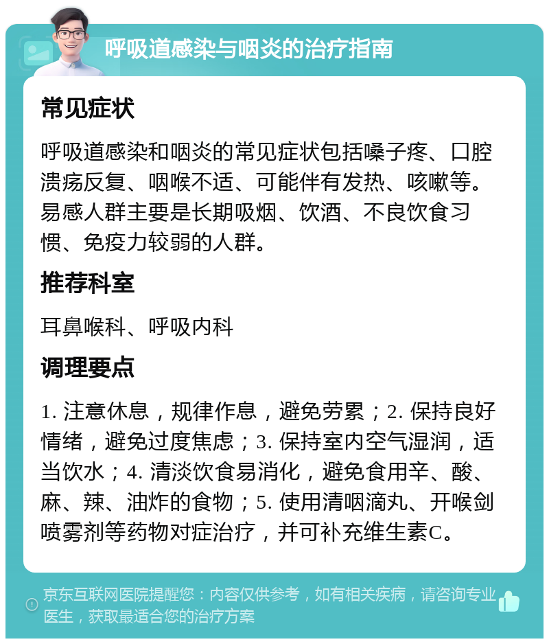 呼吸道感染与咽炎的治疗指南 常见症状 呼吸道感染和咽炎的常见症状包括嗓子疼、口腔溃疡反复、咽喉不适、可能伴有发热、咳嗽等。易感人群主要是长期吸烟、饮酒、不良饮食习惯、免疫力较弱的人群。 推荐科室 耳鼻喉科、呼吸内科 调理要点 1. 注意休息，规律作息，避免劳累；2. 保持良好情绪，避免过度焦虑；3. 保持室内空气湿润，适当饮水；4. 清淡饮食易消化，避免食用辛、酸、麻、辣、油炸的食物；5. 使用清咽滴丸、开喉剑喷雾剂等药物对症治疗，并可补充维生素C。