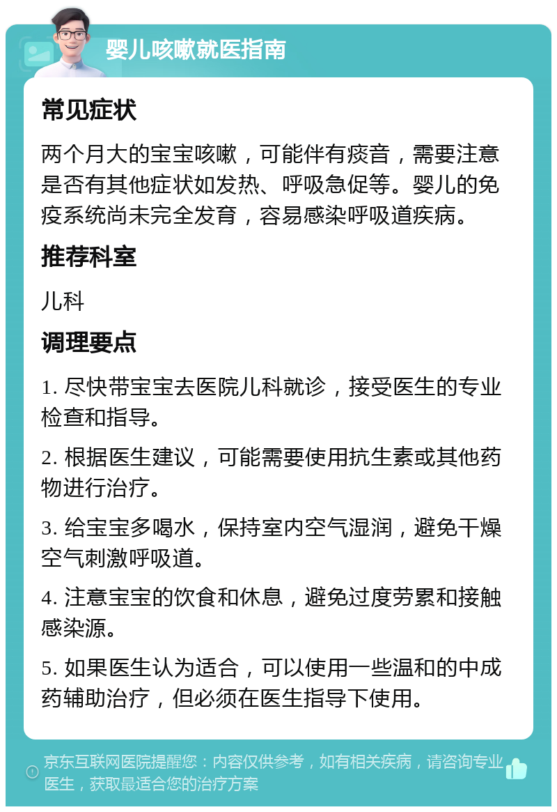 婴儿咳嗽就医指南 常见症状 两个月大的宝宝咳嗽，可能伴有痰音，需要注意是否有其他症状如发热、呼吸急促等。婴儿的免疫系统尚未完全发育，容易感染呼吸道疾病。 推荐科室 儿科 调理要点 1. 尽快带宝宝去医院儿科就诊，接受医生的专业检查和指导。 2. 根据医生建议，可能需要使用抗生素或其他药物进行治疗。 3. 给宝宝多喝水，保持室内空气湿润，避免干燥空气刺激呼吸道。 4. 注意宝宝的饮食和休息，避免过度劳累和接触感染源。 5. 如果医生认为适合，可以使用一些温和的中成药辅助治疗，但必须在医生指导下使用。