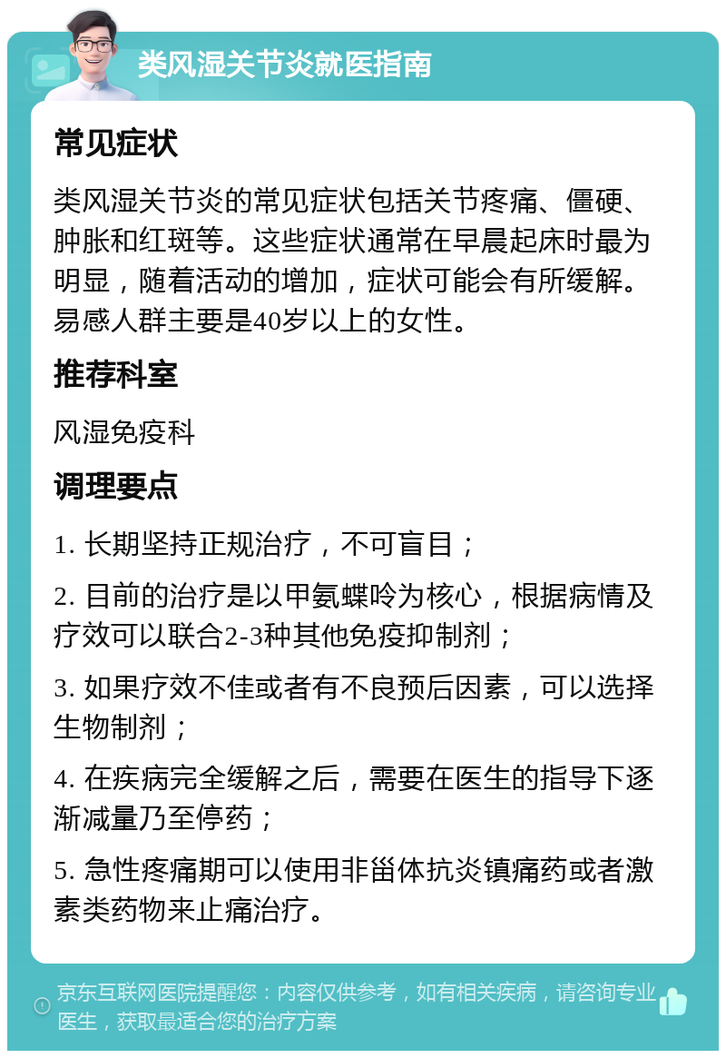 类风湿关节炎就医指南 常见症状 类风湿关节炎的常见症状包括关节疼痛、僵硬、肿胀和红斑等。这些症状通常在早晨起床时最为明显，随着活动的增加，症状可能会有所缓解。易感人群主要是40岁以上的女性。 推荐科室 风湿免疫科 调理要点 1. 长期坚持正规治疗，不可盲目； 2. 目前的治疗是以甲氨蝶呤为核心，根据病情及疗效可以联合2-3种其他免疫抑制剂； 3. 如果疗效不佳或者有不良预后因素，可以选择生物制剂； 4. 在疾病完全缓解之后，需要在医生的指导下逐渐减量乃至停药； 5. 急性疼痛期可以使用非甾体抗炎镇痛药或者激素类药物来止痛治疗。