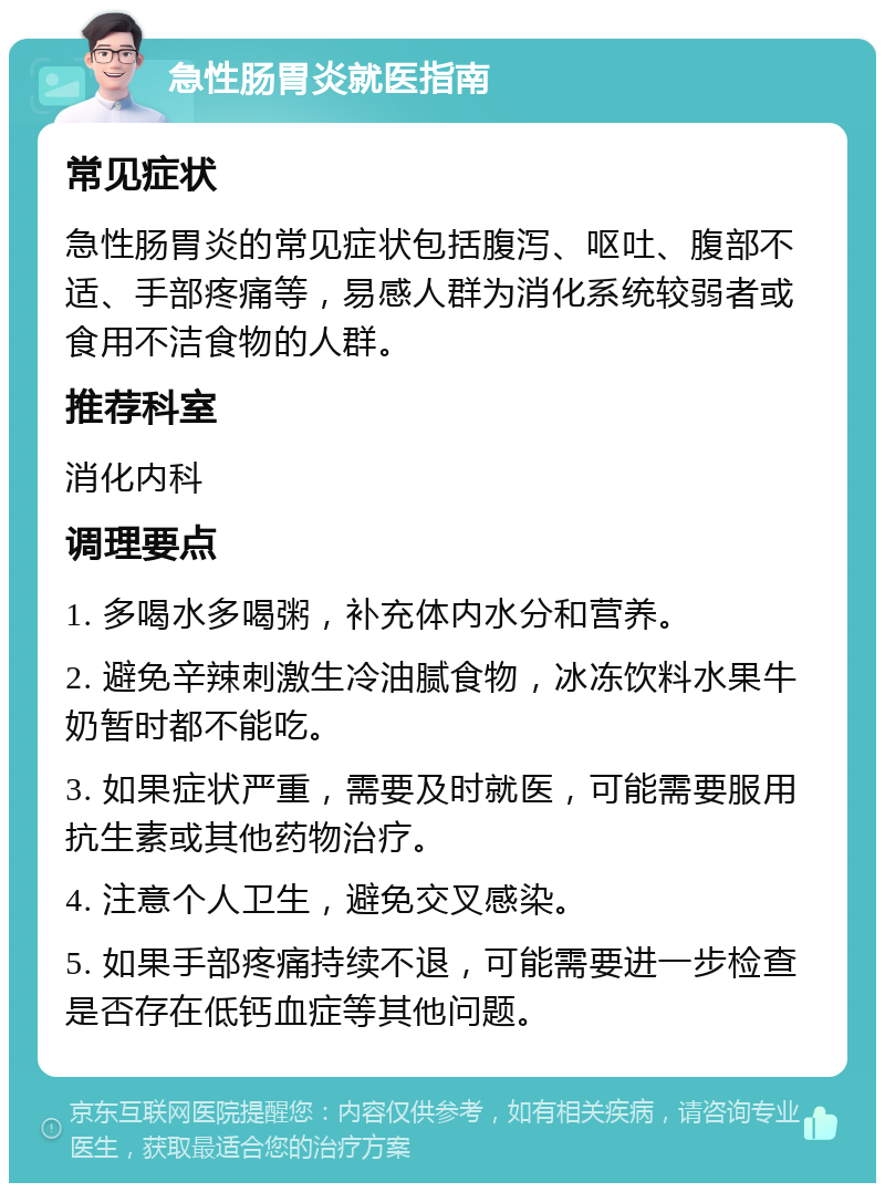 急性肠胃炎就医指南 常见症状 急性肠胃炎的常见症状包括腹泻、呕吐、腹部不适、手部疼痛等，易感人群为消化系统较弱者或食用不洁食物的人群。 推荐科室 消化内科 调理要点 1. 多喝水多喝粥，补充体内水分和营养。 2. 避免辛辣刺激生冷油腻食物，冰冻饮料水果牛奶暂时都不能吃。 3. 如果症状严重，需要及时就医，可能需要服用抗生素或其他药物治疗。 4. 注意个人卫生，避免交叉感染。 5. 如果手部疼痛持续不退，可能需要进一步检查是否存在低钙血症等其他问题。