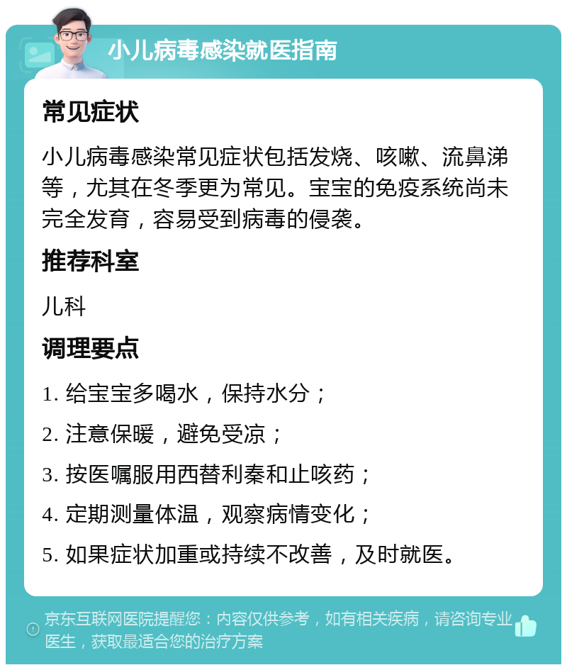 小儿病毒感染就医指南 常见症状 小儿病毒感染常见症状包括发烧、咳嗽、流鼻涕等，尤其在冬季更为常见。宝宝的免疫系统尚未完全发育，容易受到病毒的侵袭。 推荐科室 儿科 调理要点 1. 给宝宝多喝水，保持水分； 2. 注意保暖，避免受凉； 3. 按医嘱服用西替利秦和止咳药； 4. 定期测量体温，观察病情变化； 5. 如果症状加重或持续不改善，及时就医。