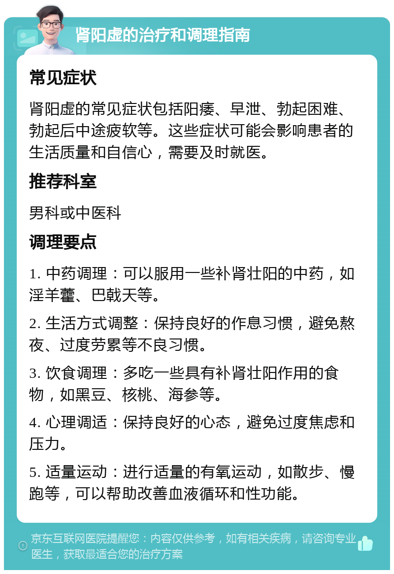 肾阳虚的治疗和调理指南 常见症状 肾阳虚的常见症状包括阳痿、早泄、勃起困难、勃起后中途疲软等。这些症状可能会影响患者的生活质量和自信心，需要及时就医。 推荐科室 男科或中医科 调理要点 1. 中药调理：可以服用一些补肾壮阳的中药，如淫羊藿、巴戟天等。 2. 生活方式调整：保持良好的作息习惯，避免熬夜、过度劳累等不良习惯。 3. 饮食调理：多吃一些具有补肾壮阳作用的食物，如黑豆、核桃、海参等。 4. 心理调适：保持良好的心态，避免过度焦虑和压力。 5. 适量运动：进行适量的有氧运动，如散步、慢跑等，可以帮助改善血液循环和性功能。