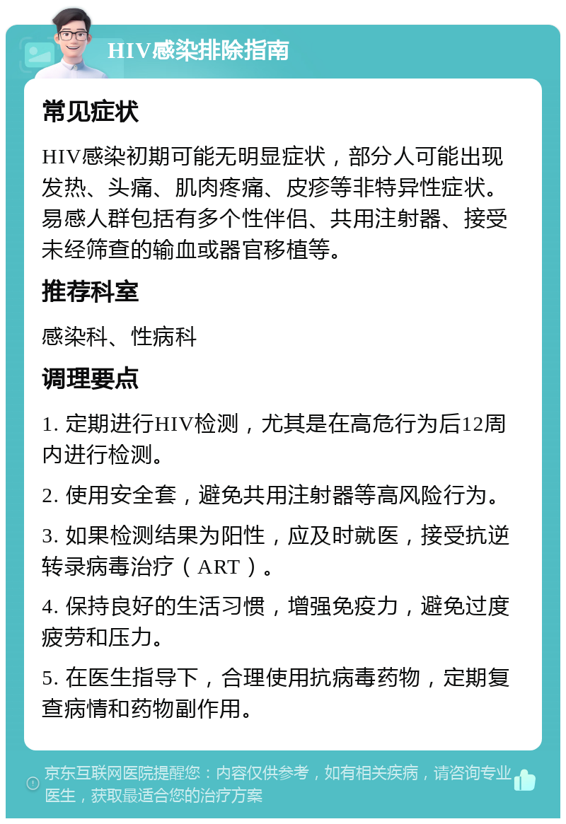 HIV感染排除指南 常见症状 HIV感染初期可能无明显症状，部分人可能出现发热、头痛、肌肉疼痛、皮疹等非特异性症状。易感人群包括有多个性伴侣、共用注射器、接受未经筛查的输血或器官移植等。 推荐科室 感染科、性病科 调理要点 1. 定期进行HIV检测，尤其是在高危行为后12周内进行检测。 2. 使用安全套，避免共用注射器等高风险行为。 3. 如果检测结果为阳性，应及时就医，接受抗逆转录病毒治疗（ART）。 4. 保持良好的生活习惯，增强免疫力，避免过度疲劳和压力。 5. 在医生指导下，合理使用抗病毒药物，定期复查病情和药物副作用。