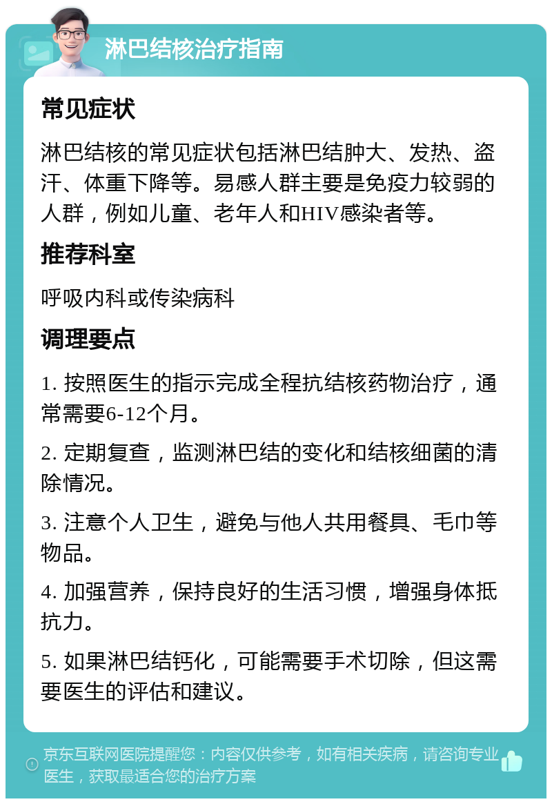 淋巴结核治疗指南 常见症状 淋巴结核的常见症状包括淋巴结肿大、发热、盗汗、体重下降等。易感人群主要是免疫力较弱的人群，例如儿童、老年人和HIV感染者等。 推荐科室 呼吸内科或传染病科 调理要点 1. 按照医生的指示完成全程抗结核药物治疗，通常需要6-12个月。 2. 定期复查，监测淋巴结的变化和结核细菌的清除情况。 3. 注意个人卫生，避免与他人共用餐具、毛巾等物品。 4. 加强营养，保持良好的生活习惯，增强身体抵抗力。 5. 如果淋巴结钙化，可能需要手术切除，但这需要医生的评估和建议。