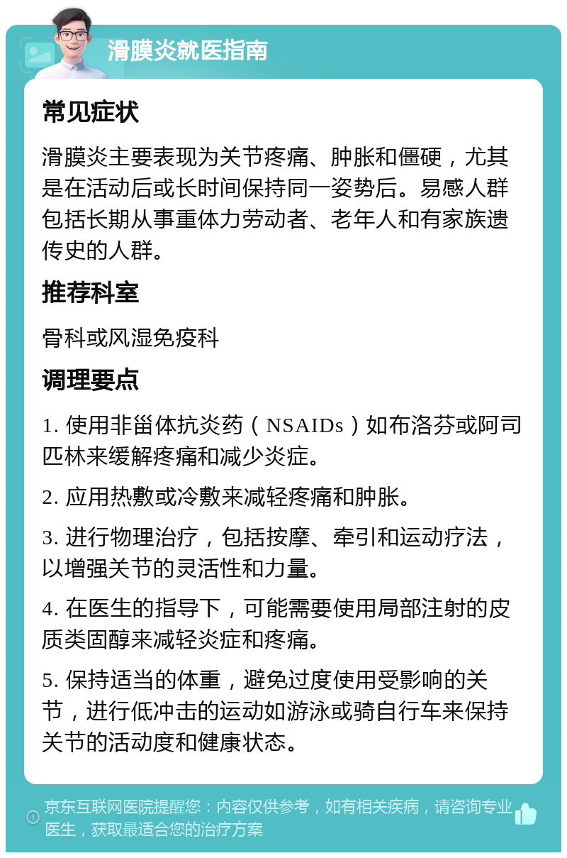 滑膜炎就医指南 常见症状 滑膜炎主要表现为关节疼痛、肿胀和僵硬，尤其是在活动后或长时间保持同一姿势后。易感人群包括长期从事重体力劳动者、老年人和有家族遗传史的人群。 推荐科室 骨科或风湿免疫科 调理要点 1. 使用非甾体抗炎药（NSAIDs）如布洛芬或阿司匹林来缓解疼痛和减少炎症。 2. 应用热敷或冷敷来减轻疼痛和肿胀。 3. 进行物理治疗，包括按摩、牵引和运动疗法，以增强关节的灵活性和力量。 4. 在医生的指导下，可能需要使用局部注射的皮质类固醇来减轻炎症和疼痛。 5. 保持适当的体重，避免过度使用受影响的关节，进行低冲击的运动如游泳或骑自行车来保持关节的活动度和健康状态。