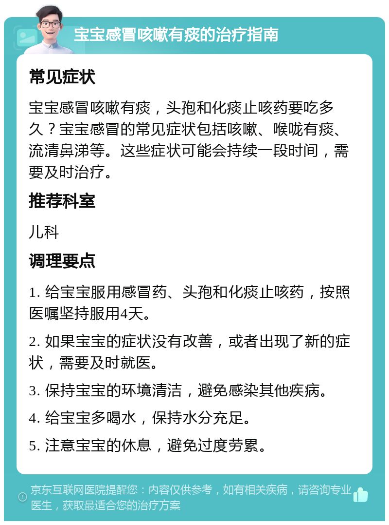 宝宝感冒咳嗽有痰的治疗指南 常见症状 宝宝感冒咳嗽有痰，头孢和化痰止咳药要吃多久？宝宝感冒的常见症状包括咳嗽、喉咙有痰、流清鼻涕等。这些症状可能会持续一段时间，需要及时治疗。 推荐科室 儿科 调理要点 1. 给宝宝服用感冒药、头孢和化痰止咳药，按照医嘱坚持服用4天。 2. 如果宝宝的症状没有改善，或者出现了新的症状，需要及时就医。 3. 保持宝宝的环境清洁，避免感染其他疾病。 4. 给宝宝多喝水，保持水分充足。 5. 注意宝宝的休息，避免过度劳累。