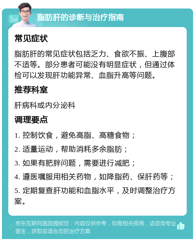 脂肪肝的诊断与治疗指南 常见症状 脂肪肝的常见症状包括乏力、食欲不振、上腹部不适等。部分患者可能没有明显症状，但通过体检可以发现肝功能异常、血脂升高等问题。 推荐科室 肝病科或内分泌科 调理要点 1. 控制饮食，避免高脂、高糖食物； 2. 适量运动，帮助消耗多余脂肪； 3. 如果有肥胖问题，需要进行减肥； 4. 遵医嘱服用相关药物，如降脂药、保肝药等； 5. 定期复查肝功能和血脂水平，及时调整治疗方案。