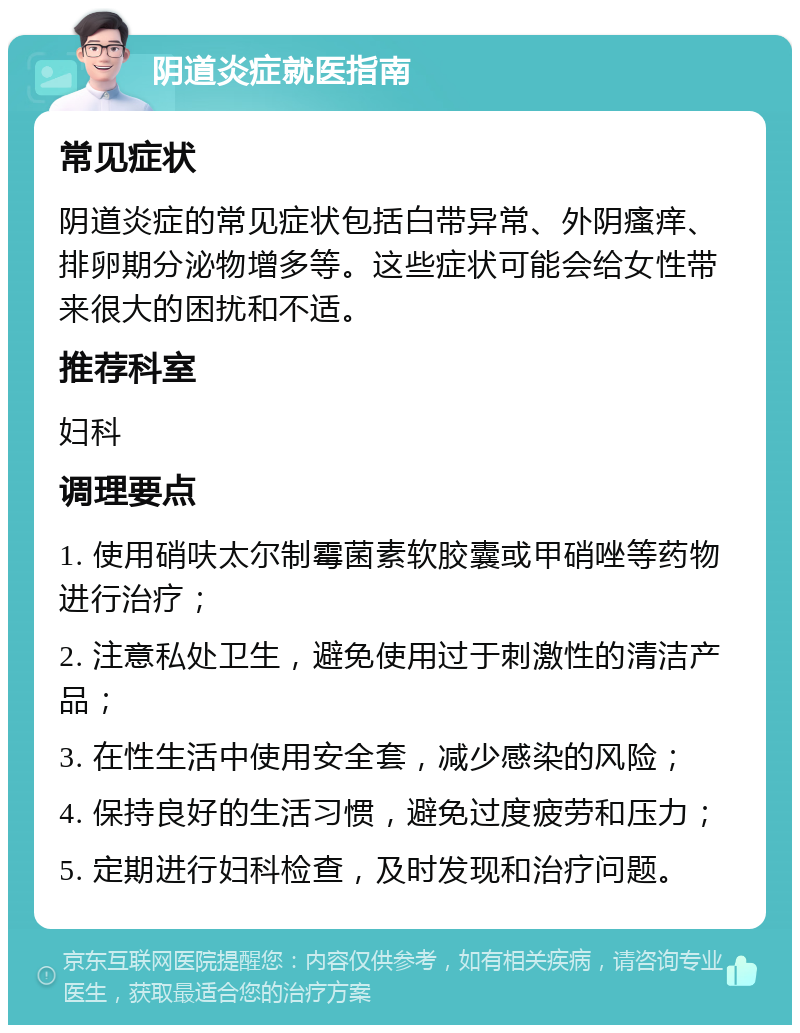 阴道炎症就医指南 常见症状 阴道炎症的常见症状包括白带异常、外阴瘙痒、排卵期分泌物增多等。这些症状可能会给女性带来很大的困扰和不适。 推荐科室 妇科 调理要点 1. 使用硝呋太尔制霉菌素软胶囊或甲硝唑等药物进行治疗； 2. 注意私处卫生，避免使用过于刺激性的清洁产品； 3. 在性生活中使用安全套，减少感染的风险； 4. 保持良好的生活习惯，避免过度疲劳和压力； 5. 定期进行妇科检查，及时发现和治疗问题。