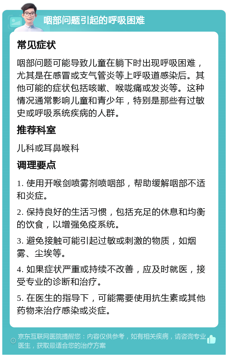 咽部问题引起的呼吸困难 常见症状 咽部问题可能导致儿童在躺下时出现呼吸困难，尤其是在感冒或支气管炎等上呼吸道感染后。其他可能的症状包括咳嗽、喉咙痛或发炎等。这种情况通常影响儿童和青少年，特别是那些有过敏史或呼吸系统疾病的人群。 推荐科室 儿科或耳鼻喉科 调理要点 1. 使用开喉剑喷雾剂喷咽部，帮助缓解咽部不适和炎症。 2. 保持良好的生活习惯，包括充足的休息和均衡的饮食，以增强免疫系统。 3. 避免接触可能引起过敏或刺激的物质，如烟雾、尘埃等。 4. 如果症状严重或持续不改善，应及时就医，接受专业的诊断和治疗。 5. 在医生的指导下，可能需要使用抗生素或其他药物来治疗感染或炎症。