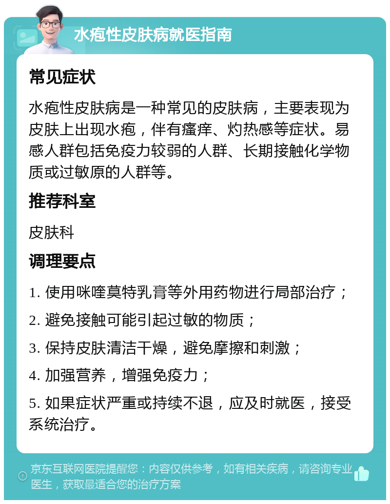 水疱性皮肤病就医指南 常见症状 水疱性皮肤病是一种常见的皮肤病，主要表现为皮肤上出现水疱，伴有瘙痒、灼热感等症状。易感人群包括免疫力较弱的人群、长期接触化学物质或过敏原的人群等。 推荐科室 皮肤科 调理要点 1. 使用咪喹莫特乳膏等外用药物进行局部治疗； 2. 避免接触可能引起过敏的物质； 3. 保持皮肤清洁干燥，避免摩擦和刺激； 4. 加强营养，增强免疫力； 5. 如果症状严重或持续不退，应及时就医，接受系统治疗。