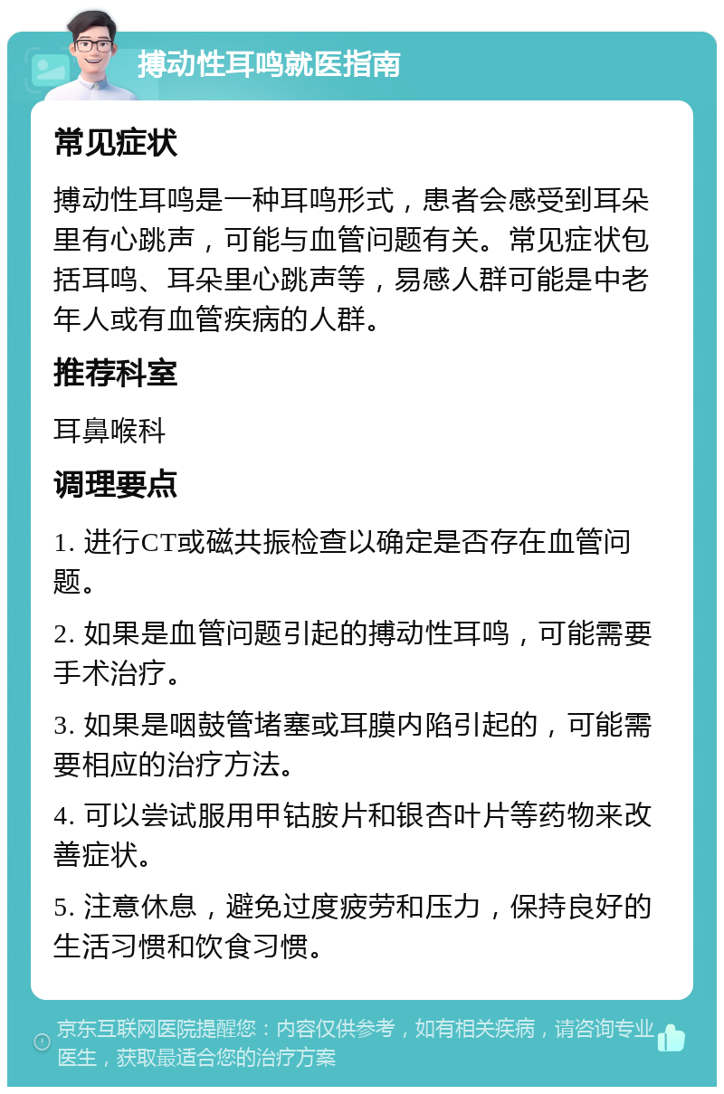 搏动性耳鸣就医指南 常见症状 搏动性耳鸣是一种耳鸣形式，患者会感受到耳朵里有心跳声，可能与血管问题有关。常见症状包括耳鸣、耳朵里心跳声等，易感人群可能是中老年人或有血管疾病的人群。 推荐科室 耳鼻喉科 调理要点 1. 进行CT或磁共振检查以确定是否存在血管问题。 2. 如果是血管问题引起的搏动性耳鸣，可能需要手术治疗。 3. 如果是咽鼓管堵塞或耳膜内陷引起的，可能需要相应的治疗方法。 4. 可以尝试服用甲钴胺片和银杏叶片等药物来改善症状。 5. 注意休息，避免过度疲劳和压力，保持良好的生活习惯和饮食习惯。