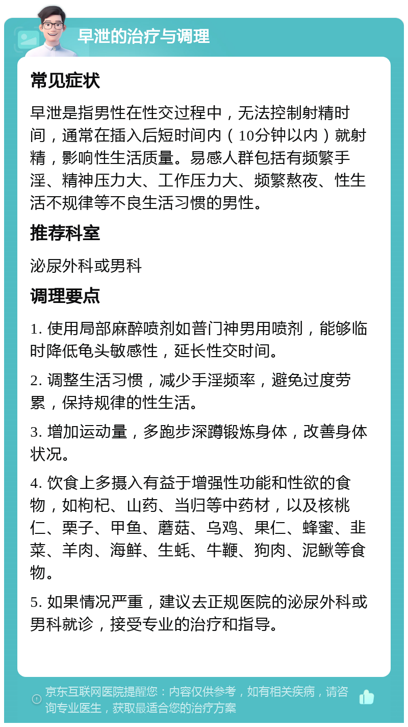 早泄的治疗与调理 常见症状 早泄是指男性在性交过程中，无法控制射精时间，通常在插入后短时间内（10分钟以内）就射精，影响性生活质量。易感人群包括有频繁手淫、精神压力大、工作压力大、频繁熬夜、性生活不规律等不良生活习惯的男性。 推荐科室 泌尿外科或男科 调理要点 1. 使用局部麻醉喷剂如普门神男用喷剂，能够临时降低龟头敏感性，延长性交时间。 2. 调整生活习惯，减少手淫频率，避免过度劳累，保持规律的性生活。 3. 增加运动量，多跑步深蹲锻炼身体，改善身体状况。 4. 饮食上多摄入有益于增强性功能和性欲的食物，如枸杞、山药、当归等中药材，以及核桃仁、栗子、甲鱼、蘑菇、乌鸡、果仁、蜂蜜、韭菜、羊肉、海鲜、生蚝、牛鞭、狗肉、泥鳅等食物。 5. 如果情况严重，建议去正规医院的泌尿外科或男科就诊，接受专业的治疗和指导。