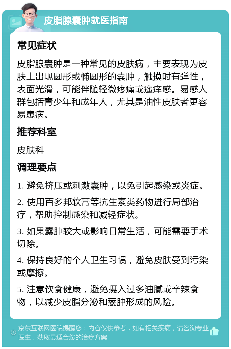 皮脂腺囊肿就医指南 常见症状 皮脂腺囊肿是一种常见的皮肤病，主要表现为皮肤上出现圆形或椭圆形的囊肿，触摸时有弹性，表面光滑，可能伴随轻微疼痛或瘙痒感。易感人群包括青少年和成年人，尤其是油性皮肤者更容易患病。 推荐科室 皮肤科 调理要点 1. 避免挤压或刺激囊肿，以免引起感染或炎症。 2. 使用百多邦软膏等抗生素类药物进行局部治疗，帮助控制感染和减轻症状。 3. 如果囊肿较大或影响日常生活，可能需要手术切除。 4. 保持良好的个人卫生习惯，避免皮肤受到污染或摩擦。 5. 注意饮食健康，避免摄入过多油腻或辛辣食物，以减少皮脂分泌和囊肿形成的风险。